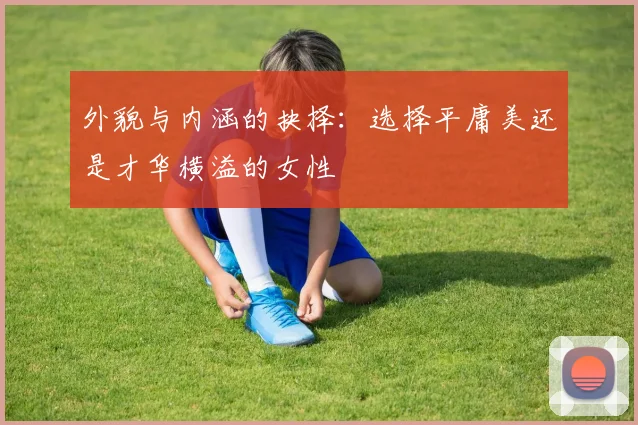 外貌与内涵的抉择：选择平庸美还是才华横溢的女性