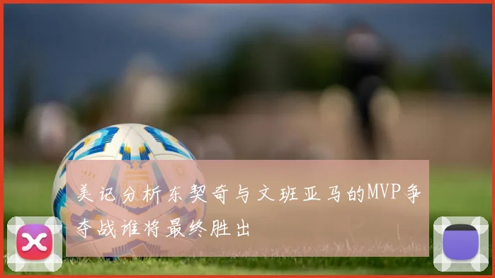 美记分析东契奇与文班亚马的MVP争夺战谁将最终胜出