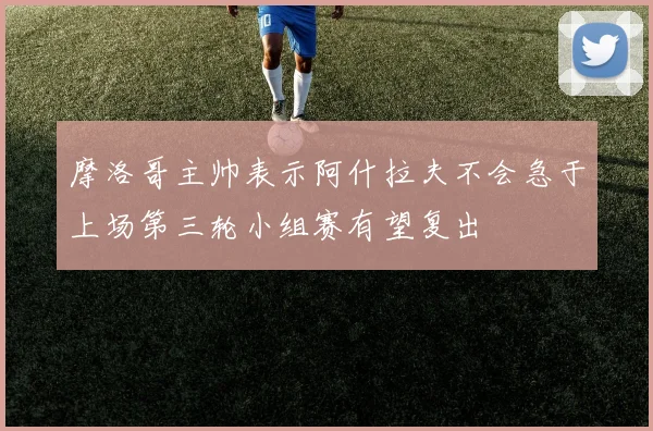 摩洛哥主帅表示阿什拉夫不会急于上场第三轮小组赛有望复出