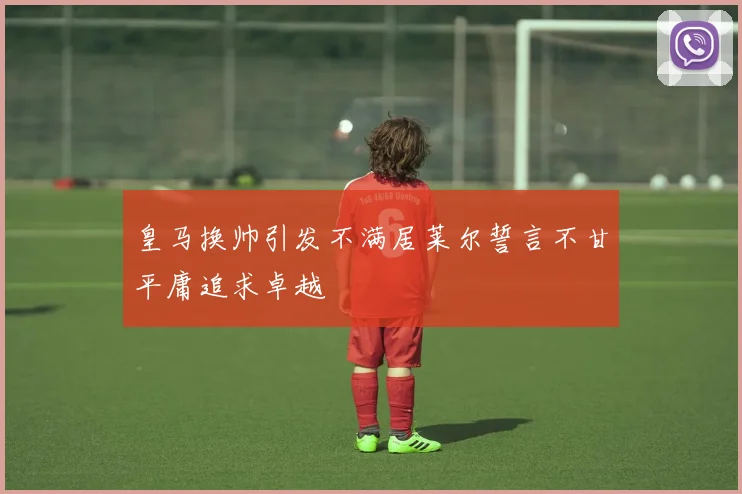 皇马换帅引发不满居莱尔誓言不甘平庸追求卓越