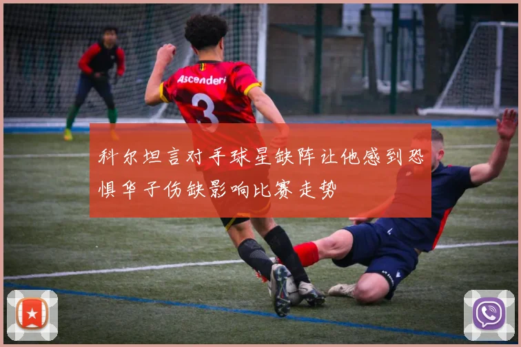 科尔坦言对手球星缺阵让他感到恐惧华子伤缺影响比赛走势