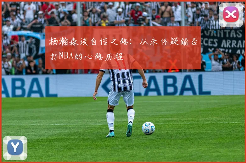 杨瀚森谈自信之路：从未怀疑能否打NBA的心路历程