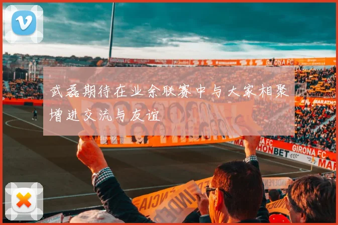 武磊期待在业余联赛中与大家相聚增进交流与友谊