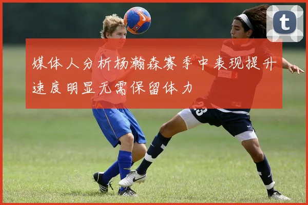 媒体人分析杨瀚森赛季中表现提升速度明显无需保留体力