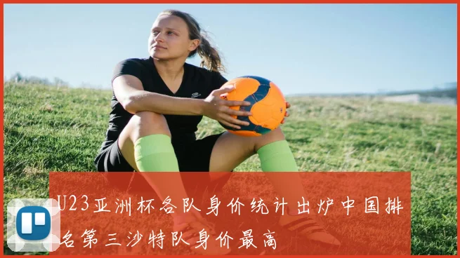 U23亚洲杯各队身价统计出炉中国排名第三沙特队身价最高
