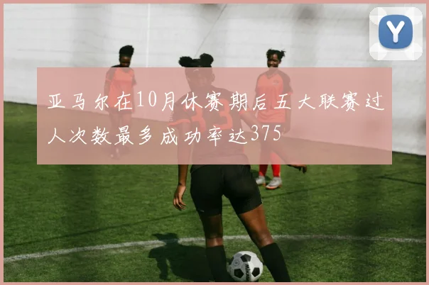 亚马尔在10月休赛期后五大联赛过人次数最多成功率达375