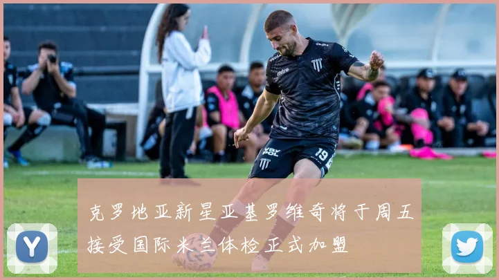 克罗地亚新星亚基罗维奇将于周五接受国际米兰体检正式加盟