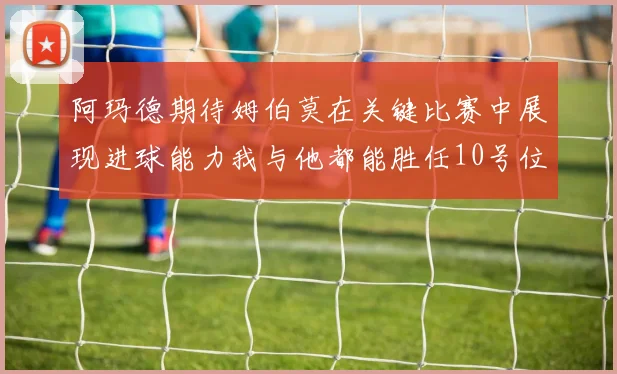 阿玛德期待姆伯莫在关键比赛中展现进球能力我与他都能胜任10号位