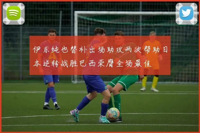 伊东纯也替补出场助攻两次帮助日本逆转战胜巴西荣膺全场最佳