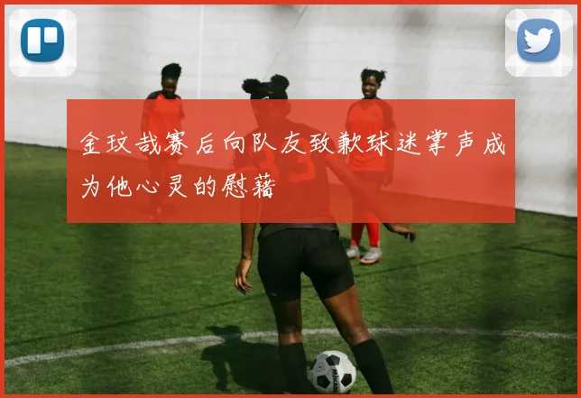 金玟哉赛后向队友致歉球迷掌声成为他心灵的慰藉