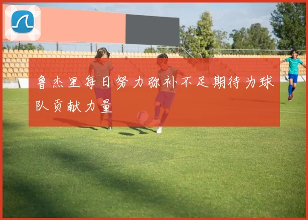 鲁杰里每日努力弥补不足期待为球队贡献力量