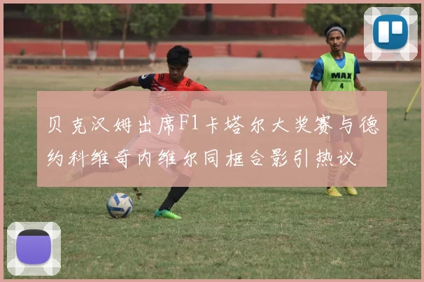 贝克汉姆出席F1卡塔尔大奖赛与德约科维奇内维尔同框合影引热议