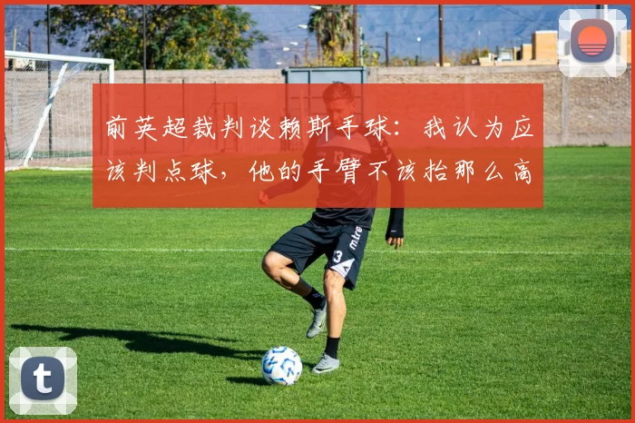 前英超裁判谈赖斯手球：我认为应该判点球，他的手臂不该抬那么高