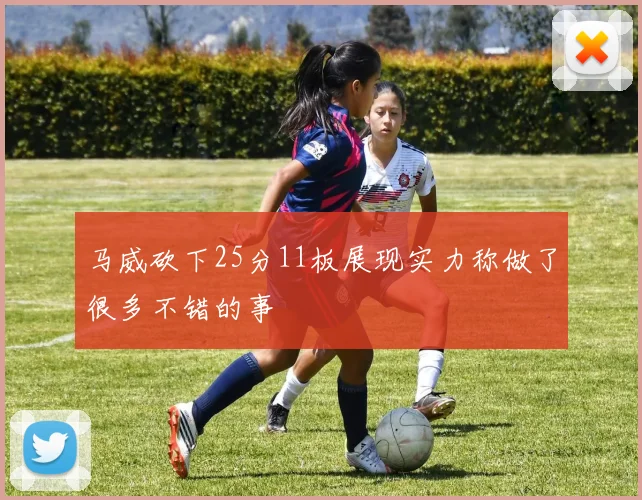马威砍下25分11板展现实力称做了很多不错的事