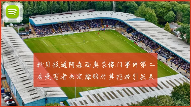 科贝报道阿森西奥录像门事件第二名受害者决定撤销对其指控引发关注