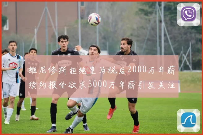 维尼修斯拒绝皇马税后2000万年薪续约报价欲求3000万年薪引发关注