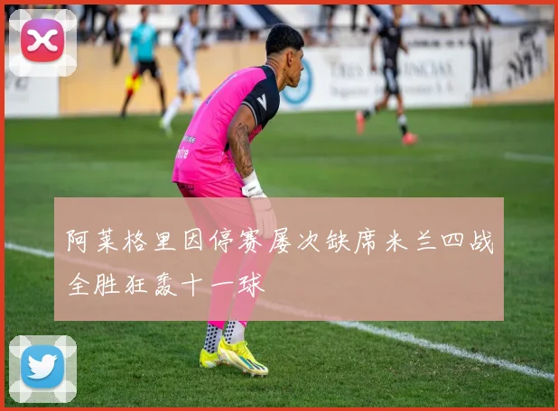 阿莱格里因停赛屡次缺席米兰四战全胜狂轰十一球