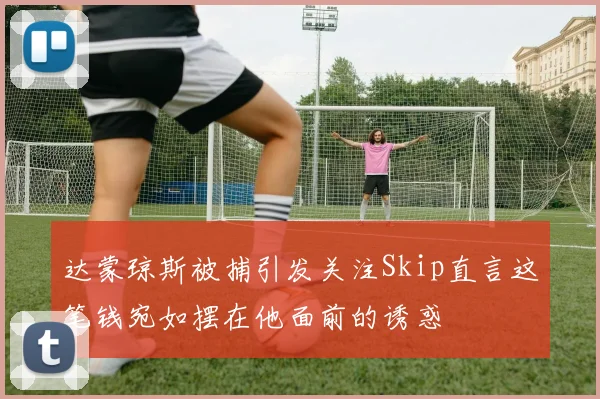 达蒙琼斯被捕引发关注Skip直言这笔钱宛如摆在他面前的诱惑