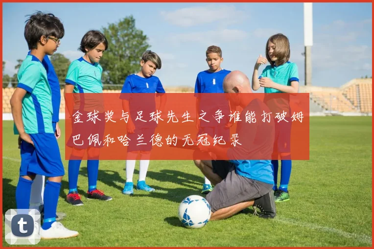金球奖与足球先生之争谁能打破姆巴佩和哈兰德的无冠纪录