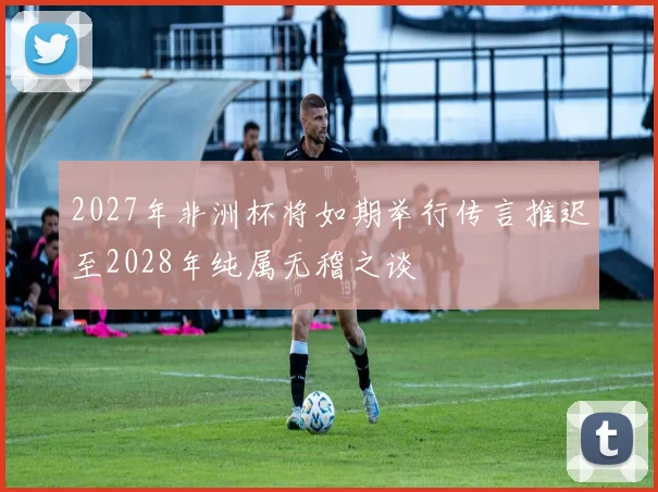 2027年非洲杯将如期举行传言推迟至2028年纯属无稽之谈